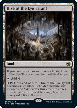 Hive of the Eye Tyrant
 If you control two or more other lands, Hive of the Eye Tyrant enters the battlefield tapped.
{T}: Add {B}.
{3}{B}: Until end of turn, Hive of the Eye Tyrant becomes a 3/3 black Beholder creature with menace and "Whenever this creature attacks, exile target card from defending player's graveyard." It's still a land.