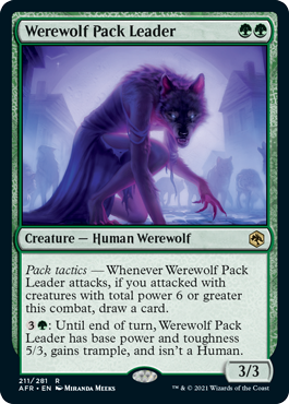 Werewolf Pack Leader
 Pack tactics — Whenever Werewolf Pack Leader attacks, if you attacked with creatures with total power 6 or greater this combat, draw a card.
{3}{G}: Until end of turn, Werewolf Pack Leader has base power and toughness 5/3, gains trample, and isn't a Human.