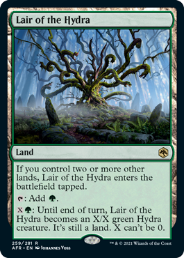 Lair of the Hydra
 If you control two or more other lands, Lair of the Hydra enters the battlefield tapped.
{T}: Add {G}.
{X}{G}: Until end of turn, Lair of the Hydra becomes an X/X green Hydra creature. It's still a land. X can't be 0.
