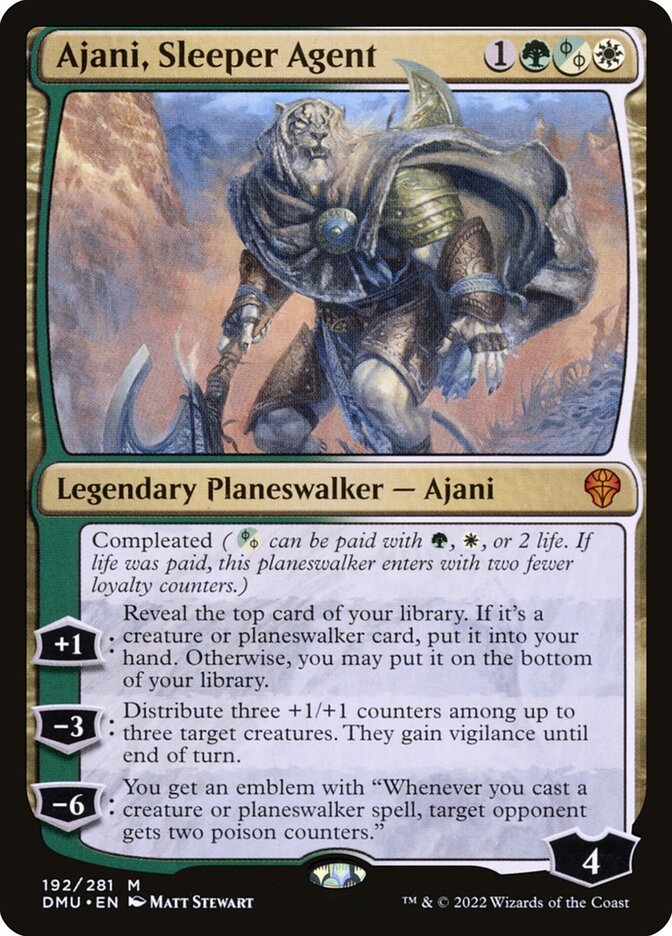 Ajani, Sleeper Agent
 Compleated ({G/W/P} can be paid with {G}, {W}, or 2 life. If life was paid, this planeswalker enters with two fewer loyalty counters.)
[+1]: Reveal the top card of your library. If it's a creature or planeswalker card, put it into your hand. Otherwise, you may put it on the bottom of your library.
[−3]: Distribute three +1/+1 counters among up to three target creatures. They gain vigilance until end of turn.
[−6]: You get an emblem with "Whenever you cast a creature or planeswalker spell, target opponent gets two poison counters."