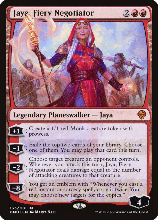 Jaya, Fiery Negotiator
 [+1]: Create a 1/1 red Monk creature token with prowess.
[−1]: Exile the top two cards of your library. Choose one of them. You may play that card this turn.
[−2]: Choose target creature an opponent controls. Whenever you attack this turn, Jaya, Fiery Negotiator deals damage equal to the number of attacking creatures to that creature.
[−8]: You get an emblem with "Whenever you cast a red instant or sorcery spell, copy it twice. You may choose new targets for the copies."