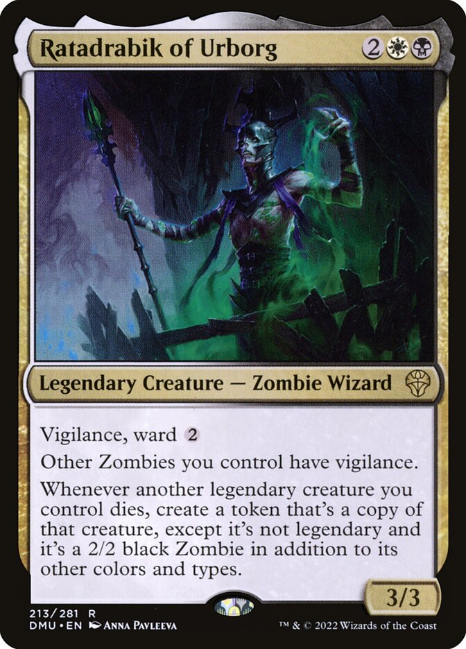 Ratadrabik of Urborg
 Vigilance, ward {2}
Other Zombies you control have vigilance.
Whenever another legendary creature you control dies, create a token that's a copy of that creature, except it's not legendary and it's a 2/2 black Zombie in addition to its other colors and types.