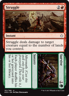 Struggle/Survive
 Aftermath (Cast this spell only from your graveyard. Then exile it.)Each player shuffles their graveyard into their library./Struggle deals damage to target creature equal to the number of lands you control.
