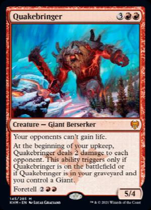 Quakebringer
 Your opponents can't gain life.
At the beginning of your upkeep, Quakebringer deals 2 damage to each opponent. This ability triggers only if Quakebringer is on the battlefield or if Quakebringer is in your graveyard and you control a Giant.
Foretell {2}{R}{R}