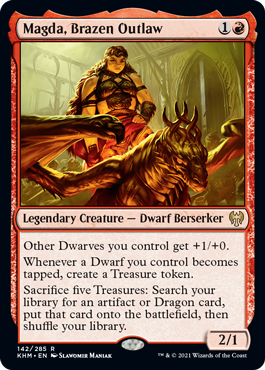 Magda, Brazen Outlaw
 Other Dwarves you control get +1/+0.
Whenever a Dwarf you control becomes tapped, create a Treasure token.
Sacrifice five Treasures: Search your library for an artifact or Dragon card, put that card onto the battlefield, then shuffle.