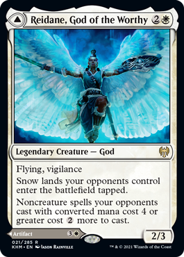 Reidane, God of the Worthy
 Flying, vigilance
Snow lands your opponents control enter the battlefield tapped.
Noncreature spells your opponents cast with mana value 4 or greater cost {2} more to cast. // If a source an opponent controls would deal damage to you or a permanent you control, prevent 1 of that damage.
Whenever you or another permanent you control becomes the target of a spell or ability an opponent controls, counter that spell or ability unless its controller pays {1}.