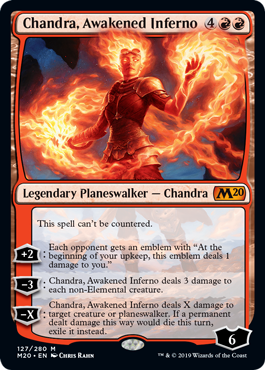 Chandra, Awakened Inferno
 This spell can't be countered.
[+2]: Each opponent gets an emblem with "At the beginning of your upkeep, this emblem deals 1 damage to you."
[−3]: Chandra, Awakened Inferno deals 3 damage to each non-Elemental creature.
[−X]: Chandra, Awakened Inferno deals X damage to target creature or planeswalker. If a permanent dealt damage this way would die this turn, exile it instead.