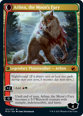 Arlinn, the Moon's Fury
 Daybound (If a player casts no spells during their own turn, it becomes night next turn.)
[+1]: Until your next turn, you may cast creature spells as though they had flash, and each creature you control enters the battlefield with an additional +1/+1 counter on it.
[−3]: Create two 2/2 green Wolf creature tokens.