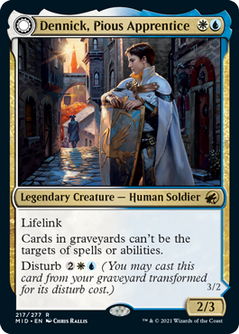 Dennick, Pious Apprentice
 Lifelink
Cards in graveyards can't be the targets of spells or abilities.
Disturb {2}{W}{U} (You may cast this card from your graveyard transformed for its disturb cost.)