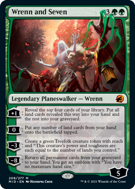 Wrenn and Seven
 [+1]: Reveal the top four cards of your library. Put all land cards revealed this way into your hand and the rest into your graveyard.
[0]: Put any number of land cards from your hand onto the battlefield tapped.
[−3]: Create a green Treefolk creature token with reach and "This creature's power and toughness are each equal to the number of lands you control."
[−8]: Return all permanent cards from your graveyard to your hand. You get an emblem with "You have no maximum hand size."