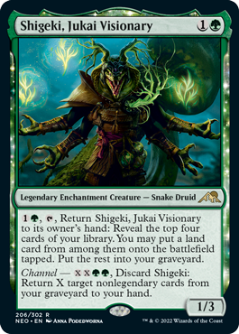 Shigeki, Jukai Visionary
 {1}{G}, {T}, Return Shigeki, Jukai Visionary to its owner's hand: Reveal the top four cards of your library. You may put a land card from among them onto the battlefield tapped. Put the rest into your graveyard.
Channel — {X}{X}{G}{G}, Discard Shigeki: Return X target nonlegendary cards from your graveyard to your hand.
