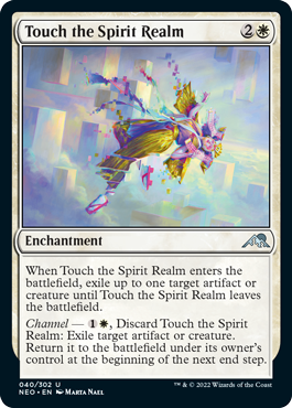 Touch the Spirit Realm
 When Touch the Spirit Realm enters the battlefield, exile up to one target artifact or creature until Touch the Spirit Realm leaves the battlefield.
Channel — {1}{W}, Discard Touch the Spirit Realm: Exile target artifact or creature. Return it to the battlefield under its owner's control at the beginning of the next end step.