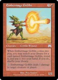 Embermage Goblin
 When Embermage Goblin enters the battlefield, you may search your library for a card named Embermage Goblin, reveal it, put it into your hand, then shuffle.
{T}: Embermage Goblin deals 1 damage to any target.
