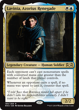 Lavinia, Azorius Renegade
 Each opponent can't cast noncreature spells with mana value greater than the number of lands that player controls.
Whenever an opponent casts a spell, if no mana was spent to cast it, counter that spell.