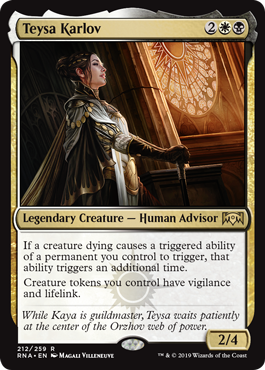 Teysa Karlov
 If a creature dying causes a triggered ability of a permanent you control to trigger, that ability triggers an additional time.
Creature tokens you control have vigilance and lifelink.