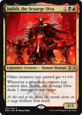 Judith, the Scourge Diva
 Other creatures you control get +1/+0.
Whenever a nontoken creature you control dies, Judith, the Scourge Diva deals 1 damage to any target.