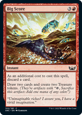 Big Score
 As an additional cost to cast this spell, discard a card.
Draw two cards and create two Treasure tokens. (They're artifacts with "{T}, Sacrifice this artifact: Add one mana of any color.")