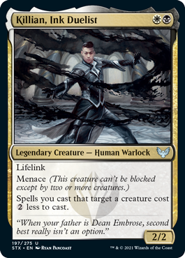 Killian, Ink Duelist
 Lifelink
Menace (This creature can't be blocked except by two or more creatures.)
Spells you cast that target a creature cost {2} less to cast.