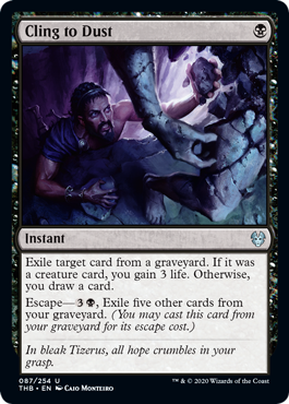 Cling to Dust
 Exile target card from a graveyard. If it was a creature card, you gain 3 life. Otherwise, you draw a card.
Escape—{3}{B}, Exile five other cards from your graveyard. (You may cast this card from your graveyard for its escape cost.)