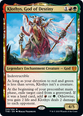 Klothys, God of Destiny
 Indestructible
As long as your devotion to red and green is less than seven, Klothys isn't a creature.
At the beginning of your precombat main phase, exile target card from a graveyard. If it was a land card, add {R} or {G}. Otherwise, you gain 2 life and Klothys deals 2 damage to each opponent.