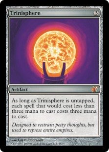 Trinisphere
 As long as Trinisphere is untapped, each spell that would cost less than three mana to cast costs three mana to cast. (Additional mana in the cost may be paid with any color of mana or colorless mana. For example, a spell that would cost {1}{B} to cast costs {2}{B} to cast instead.)