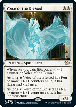 Voice of the Blessed
 Whenever you gain life, put a +1/+1 counter on Voice of the Blessed.
As long as Voice of the Blessed has four or more +1/+1 counters on it, it has flying and vigilance.
As long as Voice of the Blessed has ten or more +1/+1 counters on it, it has indestructible.