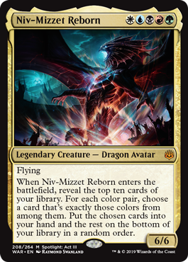 Niv-Mizzet Reborn
 Flying
When Niv-Mizzet Reborn enters the battlefield, reveal the top ten cards of your library. For each color pair, choose a card that's exactly those colors from among them. Put the chosen cards into your hand and the rest on the bottom of your library in a random order.